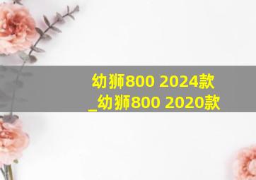 幼狮800 2024款_幼狮800 2020款